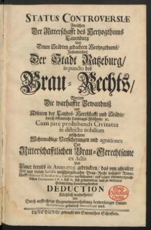 Status Controversiæ Zwischen Der Ritterschafft des Hertzogthums Lauenburg Und Denen Städten gedachten Hertzogthums, Insonderheit Der Stadt Ratzeburg, in puncto des Brau-Rechts : Worinn Die wahrhaffte Bewandniß und Abseiten der Landes-Herrschafft und Städte, durch öffentliche Landtags-Abschiede [et]c. Cum iure prohibendi Civitates in districtu nobilium geschehene Mehrmalige Versicherungen und agnitiones Der Ritterschaftlichen Brau-Gerechtsame ex Actis Und Einer bereits in Anno 1705. gedruckten, das von uhralter Zeit und vielen Seculis wohlhergebrachte Brau-Recht besagter Ritterschaft Historice & Iuridice in 4. Capitibus vorstellenden, auff lauter ohnwidersprechlichen documentis à N. 1 biß 62. sich gründenden, und zu mehrerer Erleuchtung hienebengehenden Deduction Kürtzlich wiederholet, Und Durch auffrichtige Gegeneinanderhaltung beyderseitiger Haupt-Momentorum gründlich demonstriret wird