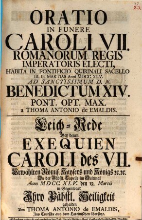 Oratio In Funere Caroli VII. Romanorum Regis Imperatoris Electi, Habita In Pontificio Quirinali Sacello III. Id. Martias Anni MDCC.XLV. ad Sanctissimum D.N. Benedictum XIV. Pont. Opt. Max. : = Leichrede Bey denen Exequien Caroli des VII. Erwählten Römis. Kaysers und Königs [et]c. [et]c. In der Päbstl. Capelle im Quirintal Anno MDCC.XLV. den 13. Martii in Gegenwart Ihro Päbstl. Heiligkeit gehalten Von Thoma Antonio de Emaldis, Ins Teutsche aus dem Lateinischen übersetzt