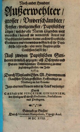 Noch ander Hundert Außerwehlter grosser Unverschämbter Feyster wolgemester Papistischer Lügen : welche alle Narren Lügenden weit ubertreffen, darauff die vornembste Articul des Bapstthumbs fundiret, damit auch die Papistische Sribenten uns uberwinden wöllen, daß ihr Papistische Lehr recht, aber unser Augspurgische Confession falsch sey
