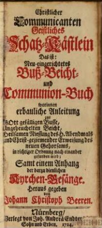 Christlicher Communicanten geistliches Schatz-Kästlein Das ist: neu-eingerichtetes Buß-, Beicht- und Communion-Buch : worinnen erbauliche Anleitung zur Gott gefälligen Busse, ungeheuchelten Beicht, ... gefunden wird ; samt einem Anhang der darzu dienlichen Kyrchen-Gesänge