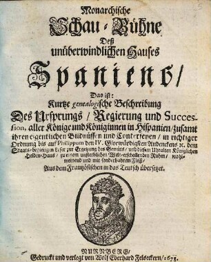 Monarchische Schau-Bühne Deß unüberwindlichen Hauses Spaniens : Das ist: Kurtze genealogische Beschreibung Des Ursprungs, Regierung und Succession, aller Könige und Königinnen in Hispanien, zusamt ihren eigentlichen Bildnüssen und Conterfeyen, in richtiger Ordnung bis auf Philippum den IV. Glorwürdigsten Andenckens [et]c. dem Staats-begierigen Leser zur Ergetzung des Gemüts, und diesem Uhralten Königlichen Helden-Haus, zu einem unsterblichen Welt-erschallenden Ruhm, wohlmeinend und mit sonderbahrem Fleiß, Aus dem Frantzösischen in das Teutsch übersetzet
