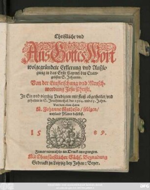 Christliche vnd || Aus Gottes Wort || wolgegründete Erklerung vnd Außle=||gung in das Erste Capitel des Euan=||gelisten S. Johannis.|| Von der Einfleischung vnd Mensch=||werdung Jesu Christi,|| Jn Ein vnd viertzig Predigten mit fleiß abgetheilet/ vnd || gehalten in S. Joachimsthal/ des 1564. vnd 65. Jahrs.|| Von dem alten Herrn || M. Johanne Mathesio/ seligen/|| weyland Pfarrer daselbst.||