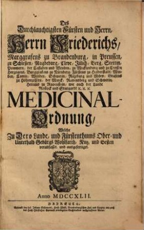 Des Durchlauchtigsten Fürsten und Herrn, Herrn Friederichs, Marggrafens zu Brandenburg, in Preussen ... Medicinal-Ordnung : Welche Zu Dero Lande, und Fürstenthums Ober- und Unterhalb Gebürgs Wohlfarth, Nutz und Besten verabfasset und ausgefertiget