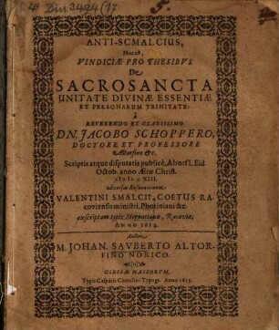 Anti-Smalcius, hoc est vindiciae pro thesibus de sacrosancta unitate divinae essentiae et personarum trinitate : a reverendo et clarissimo Dn. Jacobo Schoppero, doctore et professore Altorfino etc., scriptis atque disputatis publice, Altorfii, eid. Octob. anno aerae Christ. MDCXIII adversus refutationem Valentini Smalcii, coetus Racoviensis ministri, Photiniani &c. exscriptam typis Sternacianis, Racoviae anno 1614