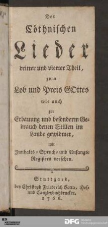 Der Cöthnischen Lieder dritter und vierter Theil : zum Lob und Preis GOttes wie auch zur Erbauung und besonderm Gebrauch denen Stillen im Lande gewidmet, mit Innhalts- Spruch- und Anfangs-Registern versehen