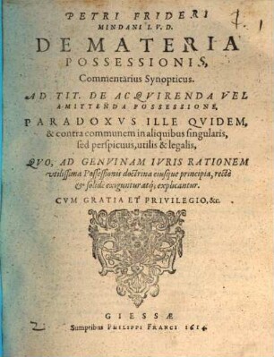 Petri Frideri Mindani I.V.D. De Materia Possessionis, Commentarius Synopticus. Ad Tit. De Acqvirenda Vel Amittenda Possessione : Paradoxvs Ille Qvidem, & contra communem in aliquibus singularis, sed perspicuus, utilis & legalis, Qvo, Ad Genvinam Ivris Rationem vtilissima Possessionis doctrina eiusque principia, recte & solide exiguntur atq[ue] explicantur