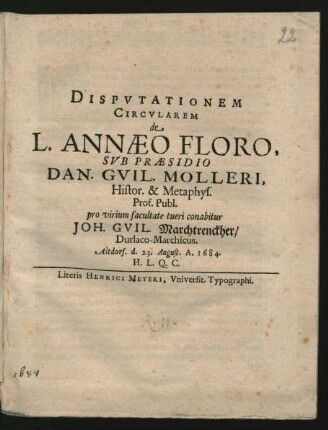 Disputationem Circularem de L. Annaeo Floro, Sub Praesidio Dan. Guil. Molleri, Histor. & Metaphys. Prof. Publ. pro virium facultate tueri conabitur Joh. Guil. Marchtrenckher/ Durlaco-Marchicus. Altdorf. d. 23. August. A. 1684. H.L.Q.C.