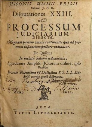 Iliconis Ummii Frisii Butiadae, I.U.D. Disputationes XXIII. Ad Processum Iudiciarium Directae : Magnam partem omnia continentes quae ad primam instantiam spectare videantur ; De Quibus In incluta Salana Academia, Approbante Ampliss. ICtorum ordine, ipso Praeside. Iuvenes Nobilißimi & Doctißimi S.S.L.L. Studiosiß. exercitii gratia disseruerunt