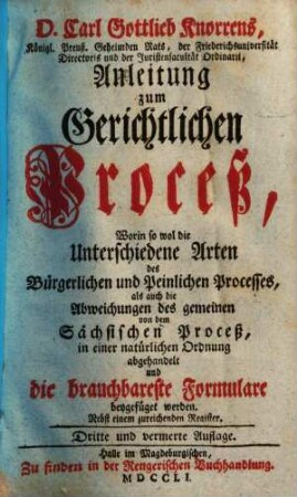 D. Carl Gottlieb Knorrens, Königl. Preuß. Geheimden Rats, der Friederichsuniversität Directoris und der Juristenfacultät Ordinarii, Anleitung zum Gerichtlichen Proceß : Worin so wol die Unterschiedene Arten des Bürgerlichen und Peinlichen Processes, als auch die Abweichungen des gemeinen von dem Sächsischen Proceß, in einer natürlichen Ordnung abgehandelt und die brauchbareste Formulare beygefüget werden ; Nebst einem zureichenden Register