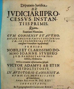 Disputatio Iuridica De Iudiciarii processus instantiis primis : quam favente numine cum concessu et authoritate inclytae facultatis juridicae, in celeberrima et florentissima Universitate Ingolstadiensi ... ; in Auditorio Canonistarum XI. Cal. Julij. Horis ante et pomeridianis. Anno Salutis M.DC.XXI.