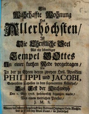 Eine wahrhaffte Wohnung des Allerhöchsten, ist die christliche Seel als ein lebendiger Tempel Gottes : in einer kurzen Rede vorgetragen, als in der zu Ehren deren zweyen heil. Apostlen Philippi und Jacobi, geweyhten Capellen in dem sogenannten Kellerhof, das Fest der Kirchweyh den 1. May 1728. hochfeyerlich begangen wurde