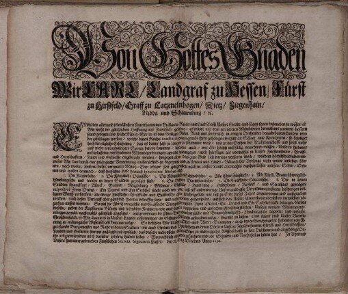 Von Gottes Gnaden Wir Carl/ Landgraf zu Hessen/ Fürst zu Hirßfeld/ Graff zu Catzenelnbogen ... Endbieten allen und jeden Unsern Unterthanen von Prälaten/ Ritter- und Landschafft Unsere Gnade/ und fügen ihnen dabeneben zu wissen/ ob Wir wohl der gäntzlichen Hoffnung und Zuversicht gelebet/ es würde mit dem zerrütteten Müntzwesen dermaleins zu einem bessern stand gedeyen und solche Müntz-Sorten in dem Heiligen Röm. Reich ... wieder geschlagen werden/ welche denen Reichs constitutionen gemäs ihren gehörigen Gehalt an Schrot und Korn hetten ... : Signatum Cassell/ den 28. Tag Octobris Anno 1692