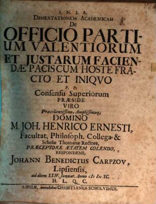 Dissertationem Academicam De Officio Partium Valentiorum Et Iustarum Faciendae Pacis Cum Hoste Fracto Et Iniquo P.P. Consensu Superiorum Praeside ... Domino M. Joh. Henrico Ernesti, Facultat. Philosoph. Collega & Scholae Thomanae Rectore, Praeceptore Aetatem Colendo, Respondens, Johann Benedictus Carpzov, Lipsiensis, ad diem XXIV. Ianuar. Anno MDCXC. H.L.Q.C