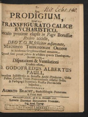 Prodigium Quod in Transfigurato Calice Eucharistico, Seculo proxime elapso in Pago Borussiæ Rudow accidit, ... Magnifico Theologorum Ordine in Academia Gryphiswaldensi annuente, ... Disputationi & Ventilationi Eruditis offert D. Godofredus Albertus Pauli, Diœceseos Salfeldensis in Borussia Archi-Presbyter, Urbis Pastor, Consist. Vener. Pomezaniensis Assessor Ordin. & Pædagogii Superioris Prussiæ Provincialis Inspector, Respondente Alberto Bracht, Rudolffshagio-Pomerano. S. Theol. Stud.