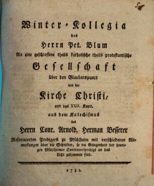 Winter-Kollegia des Herrn Pet. Blum An eine geschlossene theils katholische theils protestantische Gesellschaft über den Glaubenspunkt von der Kirche Christi und das XXII. Kapit. aus dem Katechismus des Herrn Conrad Arnold Hermann Besserer Reformirten Predigers zu Mülheim mit verschiedenen Anmerkungen über die Schriften, so bey Gelegenheit der heurigen Mühlheimer Controverspredigt an das Licht gekommen sind