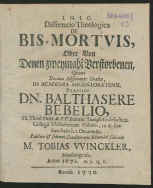 Dissertatio Theologica De Bis-Mortuis, Oder Von Denen zweymahl Verstorbenen, Quam Divina Adspirante Gratia, In Academia Argentoratensi, Praeside Dn. Balthasare Bebelio, SS. Theol. Doct. & P. P. Summi Templi Ecclesiasticæ, Collegii Wilhelmitani Ephoro, ut & suæ Facultatis h. t. Decano &c. Publico & solenni Eruditorum Examini subiicit M. Tobias Winckler, Noribergensis