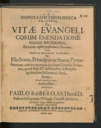 Disputatio Theologica Practica De Vitae Evangelicorum Emendatione Summe Necessaria : Ex tertio capite posterioris Petrinae, cum Aureis & adamantinis Tractatibus Quo Electores, Principes ac Status Protestantium, causas exponunt declinati Concilii Tridentini, quod Pius IV. instaurabat, a strophis quibusdam Bellarmini, Surii, Foreri, Vindiciarum brevium Antecessus, conscriptis