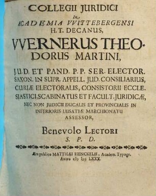 Collegii Iuridici In Academia Wittebergensi H.T. Decanus, Wernerus Theodorus Martini, I.U.D. Et Pand. P.P. Ser. Elector. Saxon. In Supr. Appell. Iud. Consiliarius ... Benevolo Lectori S.P.D.