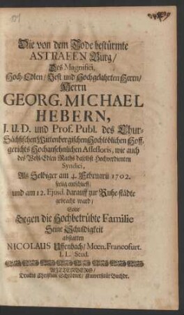 Die von dem Tode bestürmte Astraeen Burg/ Des Magnifici, Hoch-Edlen/ Vest und Hochgelahrten Herrn/ Herrn Georg. Michael Hebern, J.U.D. und Prof. Publ. des Chur-Sächsischen Wittenbergischen Hochlöblichen Hoffgerichts Hochansehnlichen Assessoris, wie auch des Wohl-Edlen Raths daselbst Hochverdienten Syndici, Als Selbiger am 4. Februarii 1702. seelig entschlieff/ und am 12. Ejusd. darauff zur Ruhe-städte gebracht ward/ Solte Gegen die Hochbetrübte Familie Seine Schuldigkeit abstatten Nicolaus Uffenbach/ Mœn. Francofurt. LL. Stud.