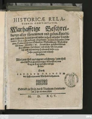 HISTORICAE RELA=||TIONIS CONTINVATIO.|| Warhafftige Beschrei=||bunge aller fürnemmen ... || Historien/ so sich ... in hoch vñ nider Teutsch=||landen/ Auch in Franckreich/ Engellandt/ Jtalien ... || Hiezwischen nechstverschiener || Franckfurter Herbstmeß/ vnd etliche Monat zuuor || biß auff gegenwertige Fastenmeß dieses 1595.|| Jahrs zugetragen ... || haben.|| ... verfasset vnd ge=||stellet/|| Durch || IACOBVM FRANCVM || der Historien vnnd Warheit liebhabern.||