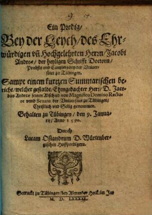 Ein Predig, Bey der Leych, des Ehrwürdigen vn[d] Hochgelehrten Herrn, Jacobi Andreae, der heyligen Schrifft Doctorn, Probsts vnd Cantzlers bey der Vniuersitet zu Tübingen : Sampt einem kutzen Summarischen bericht, welcher gestaldt, Ehrngedachter Herr, D. Jacobus Andreae seinen Abschied, von Magnigico Domino Rectore vnnd Senatu der Vniuersitet zu Tübingen, ... genommen ; Gehalten zu Tübingen, den 9. Januarij, Anno 1590.