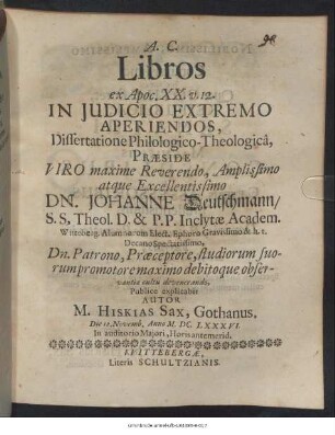 Libros ex Apoc. XX. v. 12. In Iudicio Extremo Aperiendos, Dissertatione Philologico-Theologica, Praeside ... Dn. Johanne Deutschmann ... Publice explicabit Autor M. Hiskias Sax, Gothanus. Die 12. Novemb. Anno M.DC.LXXXVI. In auditorio Maiori, Horis antemerid.