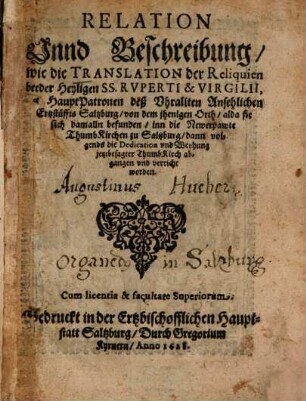 Relation Unnd Beschreibung, wie die Translation der Reliquien beeder Heyligen SS. Ruperti & Virgilii, als HauptPatronen deß Uhrallten Ansehlichen Ertzstüffts Saltzburg, von dem jhenigen Orth, alda sie sich damalln befunden, inn die Newerpawte ThumbKirchen zu Saltzburg, dann volgends die Dedication und Weyhung jetztbesagter ThumbKirch abgangen und verricht worden