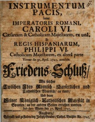 Instrumentum Pacis, Inter Imperatoris Romani, Caroli VI. Cæsarem & Catholicam Majestatem, ex unâ, Et Regis Hispaniarum, Philippi VI. Catholicam Majestatem, ex alterâ parte Viennae die 30. April. 1725. conclusæ : = Friedens-Schluss, Wie solcher Zwischen Ihro Römisch-Kayserlichen und Catholischen Majestät an einer, Und dann Seiner Königlich-Catholischen Majestät in Spanien, an der andern Seiten errichtet worden. Sub dato Wienn den 30. April 1725