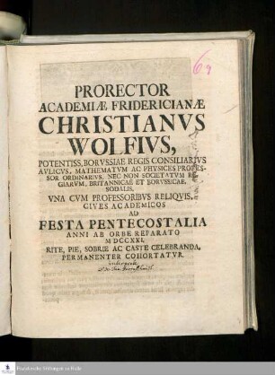 Prorector Academiæ Fridericianæ Christianvs Wolfivs, Potentiss. Borvssiae Regis Consiliarivs Avlicvs, Mathematicvm Ac Physices Professor Ordinarivs, Nec Non Societatvm Regiarvm, Britannicae Et Borvssicae Sodalis, Vna Cvm Professoribvs Reliqvis, Cives Academicos Ad Festa Pentecostalia Anni Ab Orbe Reparato MDCCXXI. Rite, Pie, Sobrie Ac Caste Celebranda, Permanenter Cohortatvr