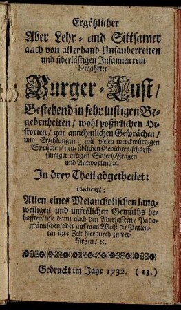 Ergötzlicher Aber Lehr- und Sittsamer auch von allerhand Unsauberkeiten und überlästigen Infamien rein bewahrter Burger-Lust : Bestehend in sehr lustigen Begebenheiten, wohl poßirlichen Historien, gar annehmlichen Gesprächen, und Erzehlungen ; Mit vielen merckwürdigen Sprüchen, neu-üblichen Gedichten, scharffsinniger artigen Schertz-Fragen und Antworten, &c. ; In drey Theil abgetheilet: Dedicirt: Allen eines Melancholischen langweiligen und unfrölichen Gemüths behafften, wie dann auch den Aderlassern, Podagrämischen, oder auf was Weiß die Patienten ihre Zeit hierdurch zu verkürtzen, &c