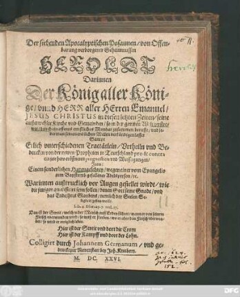 Der siebenden Apocalyptischen Posaunen/ von Offenbarung verborgener Geheimnussen Heroldt : Darinnen Der König aller Könige ... Jesus Christus in diesen letzten Zeiten/ seine ... Kirche und Gemeinden ... durch ein offenes ernstliches Mandat zusammen berufft/ und jederman seinen endlichen Willen verkündigen lasset