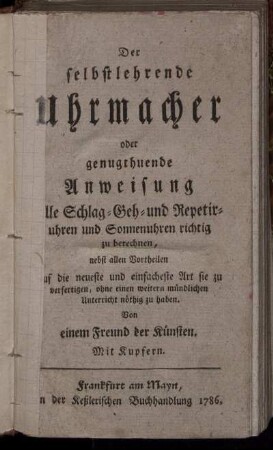 Der selbstlehrende Uhrmacher oder genugthuende Anweisung alle Schlag- Geh- und Repetiruhren und Sonnenuhren richtig zu berechnen : nebst allen Vortheilen auf die neueste und einfacheste Art sie zu verfertigen, ohne einen weitern mündlichen Unterricht nöthig zu haben ; Mit Kupfern