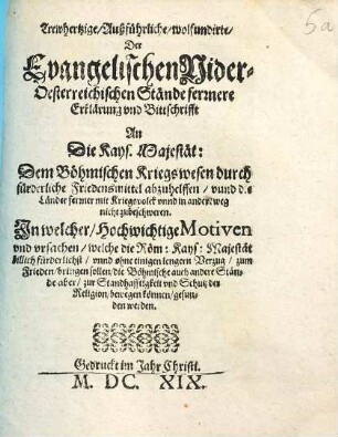 Trewhertzige, Außführliche, wolfundirte, Der Evangelischen Nider-Oesterreichischen Stände ferrnere Erklärung und Bittschrifft An Die Kays. Majestät: Dem Böhmischen Kriegswesen durch fürderliche Friedensmittel abzuhelffen, unnd die Länder ferrner mit Kriegsvolck unnd in andere weg nicht zubeschweren : In welcher, Hochwichtige Motiven und ursachen, welche die Röm. Kays. Majestät billich fürderlichst, unnd ohne einigen lengern Verzug, zum Frieden, bringen sollen, die Böhmische auch andere Stände aber, zur Standhafftigkeit und Schutz der Religion, bewegen können, gefunden werden