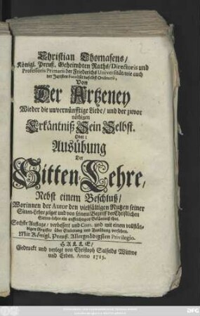 Christian Thomasens, Königl. Preuß. Geheimbten Raths, Directoris und Professoris Primarii der Friederichs Universität, wie auch der Juristen Facultät daselbst Ordinarii Von Der Artzeney Wieder die unvernünfftige Liebe, und der zuvor nöthigen Erkäntniß Sein Selbst Oder: Ausübung Der Sitten Lehre nebst einem Beschluß, Worinnen der Autor den vielfältigen Nutzen seiner Sitten-Lehre zeiget und von seinem Begriff der Christlichen Sitten-Lehre ein auffrichtiges Bekäntniß thut