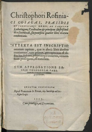 Christophori Rofinia-||ci Cosagæi, Præsidis|| Et Consiliarii Regii, Ad Carolvm|| Lotharingum, Cardinalem & principem illustrissimu[m]|| de re sacerdotali, seu pontificia quatuor libris exarata|| commentatio.|| : Attexta Est Inscriptio|| omnium capitum, quæ in alteris libris duobus|| continentur, nam primus, per capita non est di-||stinctus, sed vno, perpetuoque contextu, omnem|| suam prosequens, est materiem.|| ; Cvm Approbatione Sa-||crae Theologiae Pari-||siensis facultatis, & consultissimæ|| ponteficiorum