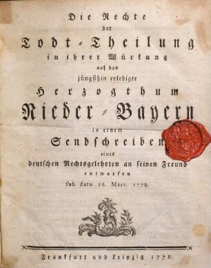 Die Rechte der Todt-Theilung in ihrer Würkung auf das jüngsthin erledigte Herzogthum Nieder-Bayern in einem Sendschreiben eines deutschen Rechtsgelehrten an seinen Freund entworfen sub dato 16. Mart. 1778.