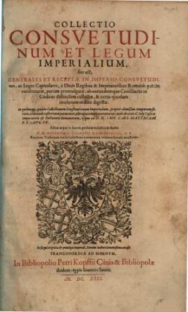 Collectio Consuetudinum Et Legum Imperialium, hoc est, Generales Et Receptae In Imperio Consuetudines, ac Leges Capitulares, à Divis Regibus & Imperatoribus Romanis partim confirmatae, partim promulgatae; ab eorundumque Consiliariis in Codices distinctim collectae, & certo quodam titulorum ordine digestae : In quibus ea, quae in Collectionem Constitutionum Imperialium ... commode referri non potuerunt, pleraque omnia continentur, inde ab aetate C. Iulij Caesaris Imperatoris ... usque ad D.N. Imp. Caes. Matthiam P.F. Aug. PP.