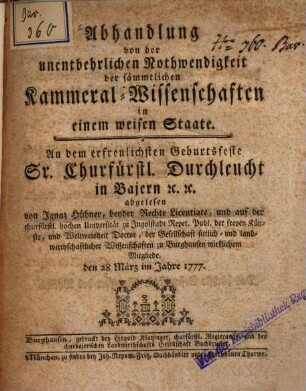 Abhandlung von der unentbehrlichen Nothwendigkeit der sämmtlichen Kammeral-Wissenschaften in einem weisen Staate : An dem erfreulichsten Geburtsfeste Sr. Churfürstl. Durchleucht in Bajern [et]c. [et]c.