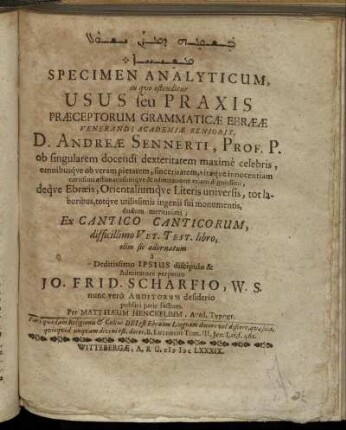 [...] Specimen Analyticum, in quo ostenditur Usus seu Praxis Praeceptorum Grammaticae Ebraeae Venerandi Academiae Senioris, D. Andreae Sennerti ... Ex Cantico Canticorum, difficillimo Vet. Test. libro, olim sic adornatum a Deditissimo Ipsius discipulo & Admiratore perpetuo Jo. Frid. Scharfius, W. S. ...