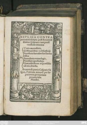 REPLICA CONTRA || periculosa scripta post Scrutiniũ || diuinae scripturae iam pridẽ || emissum emanata || [Sp.1] de || [Sp.2] Votis monasticis.|| Cõstitutõibus ecclesiasticis || Sacrificio sacrosanctae Eucha||ristiae || Sacerdotio nouae legis.|| Potestate apostolica.|| Cum adiectione responsiõis ad tria obiecta.|| Reuerendi patris Casparis Sa||sgeri, Fratrum minorũ per su-||periorem germaniam || prouincialis || Ministri.||