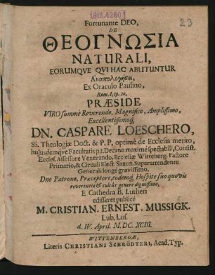 Fortunante Deo, De Theognōsia Naturali, Eorumque Qui Hac Abutuntur Anapologēsei, Ex Oraculo Paulino, Rom. I, 19. 20. Praeside ... Dn. Caspare Loeschero, SS. Theologiae Doct. ... E Cathedra B. Lutheri edisseret publice M. Cristian. Ernest. Mussigk. Lub. Lus. d. IV. April. M.DC.XCIII.