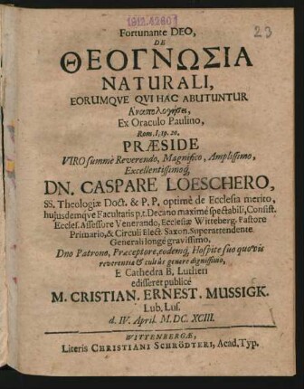 Fortunante Deo, De Theognōsia Naturali, Eorumque Qui Hac Abutuntur Anapologēsei, Ex Oraculo Paulino, Rom. I, 19. 20. Praeside ... Dn. Caspare Loeschero, SS. Theologiae Doct. ... E Cathedra B. Lutheri edisseret publice M. Cristian. Ernest. Mussigk. Lub. Lus. d. IV. April. M.DC.XCIII.