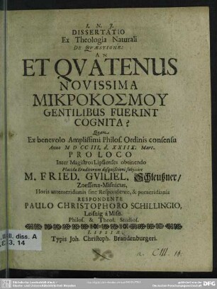 Dissertatio Ex Theologia Naturali De Quaestione: An Et Quatenus Novissima Mikrokosmu Gentilibus Fuerint Cognita? : Quam ... Anno MDCCIII. d. XXIIX. Mart. Proloco ... subiiciet M. Fried. Guiliel. Schleußner, Zoessena-Misnicus ... Respondente Paulo Christophoro Schillingio, Leisnig à Misn. Philos. & Theol. Studios.
