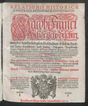Relationis Historicae Semestralis Autumnalis Continuatio : Jacobi Franci Historische Beschreibung der denckwürdigsten Geschichten/ so sich in Hoch- und Nieder-Teutschland/ auch Italien/ Hispanien/ Franckreich/ Ungarn/ Böheim/ Polen/ Engeland/ Portugall/ Schweden/ Dennemarck/ Dalmatien/ Candia/ [et]c. So dann in Mähren/ Schlesien/ Pommern/ Preussen/ Reussen/ Siebenbürgen/ Wallachey/ Moldau/ Moscau/ Türckey/ Barbarey/ Tartarey/ und im Aegaeischen Meer ... Wie nicht weniger in Ost- und West-Indien/ [et]c. Vor und zwischen jüngstverflossener Franckfurter Oster- biß an und in die Herbst-Meß dieses lauffenden 1674. Jahrs ... zugetragen ; Alles auß überschickten Lateinischen/ Italiänischen/ Frantzösischen/ Hoch- und Nieder-Teutschen/ briefflichen Urkunden und leßwürdigen Schrifften ...