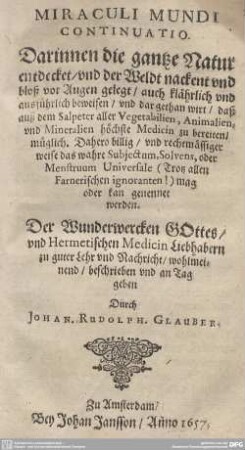 Miraculi Mundi Continuatio : Darinnen die gantze Natur entdecket, vnd der Weldt nackent vnd bloß vor Augen gelegt; auch klährlich vnd ausführlich beweisen, vnd dargethan wirt, daß auß dem Salpeter aller Vegetabilien, Animalien, vnd Mineralien höchste Medicin zu bereiten, müglich. Dahero billig, und rechtmässiger weise das wahre Subiectum, Solvens, oder Menstruum Universale (Trotz allen Farnerischen ignoranten!) mag oder kan genennet werden