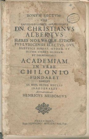 Bonvm Factvm! Cvm Reverendissimvs, Serenissimvs Dn. Christianvs Albertvs Hæres Norwagiæ, Episcopvs Lvbecensis Electvs, Dvx Slesvici Holsat. Storm. Et Dithm. Comes Oldenb. Et Delmenhorst. Academiam In Vrbe Chilonio Fundaret Eamqve III. Non. Octob. MDCLXV Inauguraret