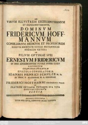 Ad Virvm Illvstrem Excellentissimvm Et Experientissimvm, Dominvm Fridericvm Hoffmannvm Consiliarivm Medicvm Et Professorem Regivm Societatis Regiae Britannicae Sodalem Cetera Ob Filivm Optimae Spei Ernestvm Fridericvm In Ipso Adolescentiae Flore Nvper Ehev Exstinctvm Graviter Lvgentem Epistola Consolatoria Ioannis Henrici Schvlze M. D. Et Prof. P. Academiae N. C. Collegae Et Friderici Hoffmanni Friderici Filii In Fratrem Optimvm Totaqve Sva Vita Conivnctissimum Elegia