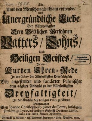 Die Umb den Menschen gleichsam eyfrende, Und unergründliche Liebe Der Allerheiligsten Drey Göttlichen Persohnen Vatters, Sohns, Und Heiligen Geistes : In einer Kurtzen Ehren-Rede In der Octav der Allerheiligsten Dreyfaltigkeit Bey angestellter und fundirter Palmischer drey-tägiger Andacht zu der Allerheiligsten Dreyfaltigkeit, In der Kirchen deß heiligen Petri zu Wienn Vorgetragen