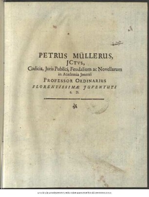 Petrus Müllerus, ICtus, Codicis, Iuris Publici, Feudalium ac Novellarum in Academia Ienensi Professor Ordinarius Florentissimae Iuventuti S. D. : Dab. Ienae, e Museo d. XX. Iul. MDC.LXXXX.