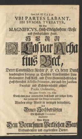Vbi Partes Labant, Ibi Svmma Tvebatvr, Als der Magnificvs ... Herr D. Caspar Achatius Beck, Derer Canonischen Rechte P. P. O. derer ... Hertzoge zu Sachsen Ernestinischer Linie ... Hoff-Rath, ... wie auch der Juristen Facultät und Schöppenstuhls allhier Præses Ordinarius, Am 28. Novembr. 1733. ... das Zeitliche mit dem Ewigen verwechselte/ Wurden obige Worte in wenigen betrachtet, Und ... die schuldigste Condolenz abgestatter